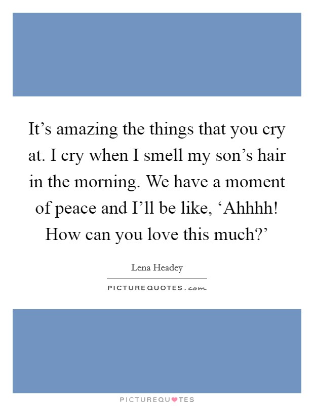 It's amazing the things that you cry at. I cry when I smell my son's hair in the morning. We have a moment of peace and I'll be like, ‘Ahhhh! How can you love this much?' Picture Quote #1