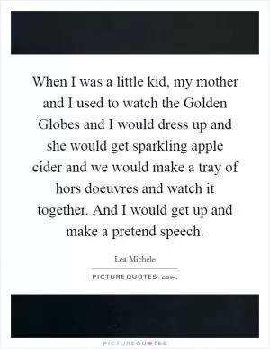 When I was a little kid, my mother and I used to watch the Golden Globes and I would dress up and she would get sparkling apple cider and we would make a tray of hors doeuvres and watch it together. And I would get up and make a pretend speech Picture Quote #1