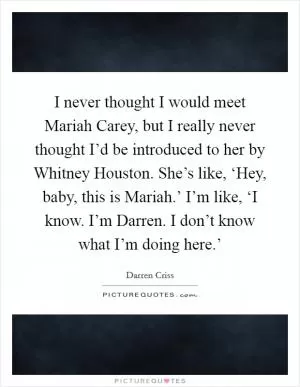 I never thought I would meet Mariah Carey, but I really never thought I’d be introduced to her by Whitney Houston. She’s like, ‘Hey, baby, this is Mariah.’ I’m like, ‘I know. I’m Darren. I don’t know what I’m doing here.’ Picture Quote #1