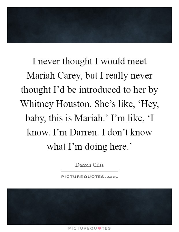 I never thought I would meet Mariah Carey, but I really never thought I'd be introduced to her by Whitney Houston. She's like, ‘Hey, baby, this is Mariah.' I'm like, ‘I know. I'm Darren. I don't know what I'm doing here.' Picture Quote #1