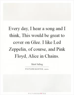 Every day, I hear a song and I think, This would be great to cover on Glee. I like Led Zeppelin, of course, and Pink Floyd, Alice in Chains Picture Quote #1