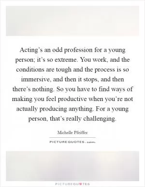 Acting’s an odd profession for a young person; it’s so extreme. You work, and the conditions are tough and the process is so immersive, and then it stops, and then there’s nothing. So you have to find ways of making you feel productive when you’re not actually producing anything. For a young person, that’s really challenging Picture Quote #1