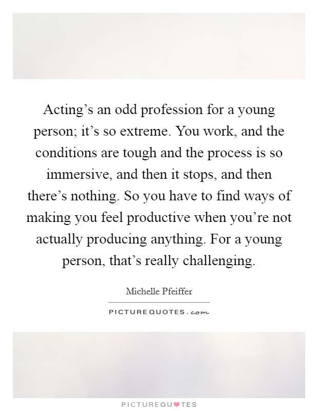 Acting's an odd profession for a young person; it's so extreme. You work, and the conditions are tough and the process is so immersive, and then it stops, and then there's nothing. So you have to find ways of making you feel productive when you're not actually producing anything. For a young person, that's really challenging Picture Quote #1