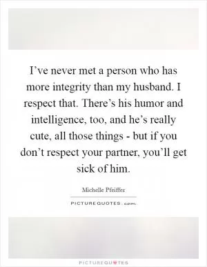 I’ve never met a person who has more integrity than my husband. I respect that. There’s his humor and intelligence, too, and he’s really cute, all those things - but if you don’t respect your partner, you’ll get sick of him Picture Quote #1