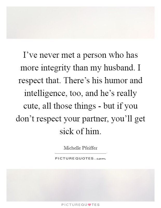 I've never met a person who has more integrity than my husband. I respect that. There's his humor and intelligence, too, and he's really cute, all those things - but if you don't respect your partner, you'll get sick of him Picture Quote #1