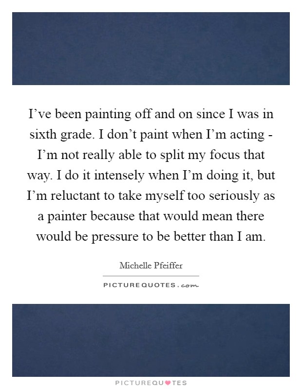 I've been painting off and on since I was in sixth grade. I don't paint when I'm acting - I'm not really able to split my focus that way. I do it intensely when I'm doing it, but I'm reluctant to take myself too seriously as a painter because that would mean there would be pressure to be better than I am Picture Quote #1