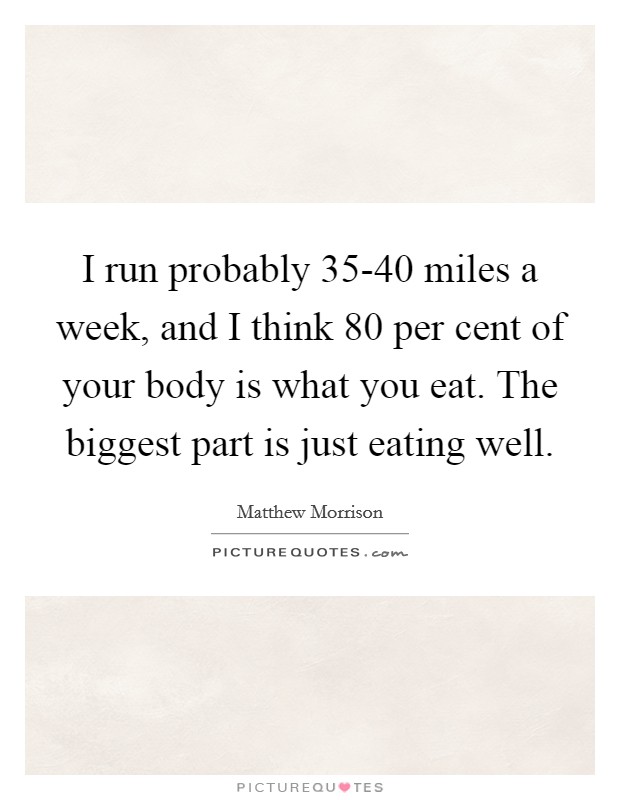 I run probably 35-40 miles a week, and I think 80 per cent of your body is what you eat. The biggest part is just eating well Picture Quote #1