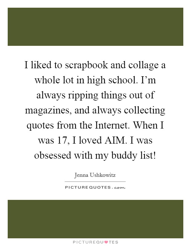 I liked to scrapbook and collage a whole lot in high school. I'm always ripping things out of magazines, and always collecting quotes from the Internet. When I was 17, I loved AIM. I was obsessed with my buddy list! Picture Quote #1