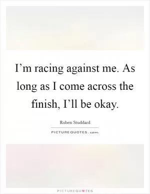 I’m racing against me. As long as I come across the finish, I’ll be okay Picture Quote #1