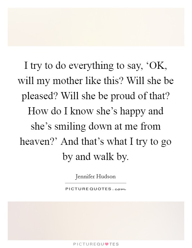 I try to do everything to say, ‘OK, will my mother like this? Will she be pleased? Will she be proud of that? How do I know she's happy and she's smiling down at me from heaven?' And that's what I try to go by and walk by Picture Quote #1