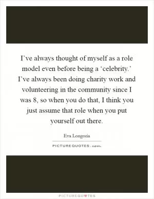 I’ve always thought of myself as a role model even before being a ‘celebrity.’ I’ve always been doing charity work and volunteering in the community since I was 8, so when you do that, I think you just assume that role when you put yourself out there Picture Quote #1
