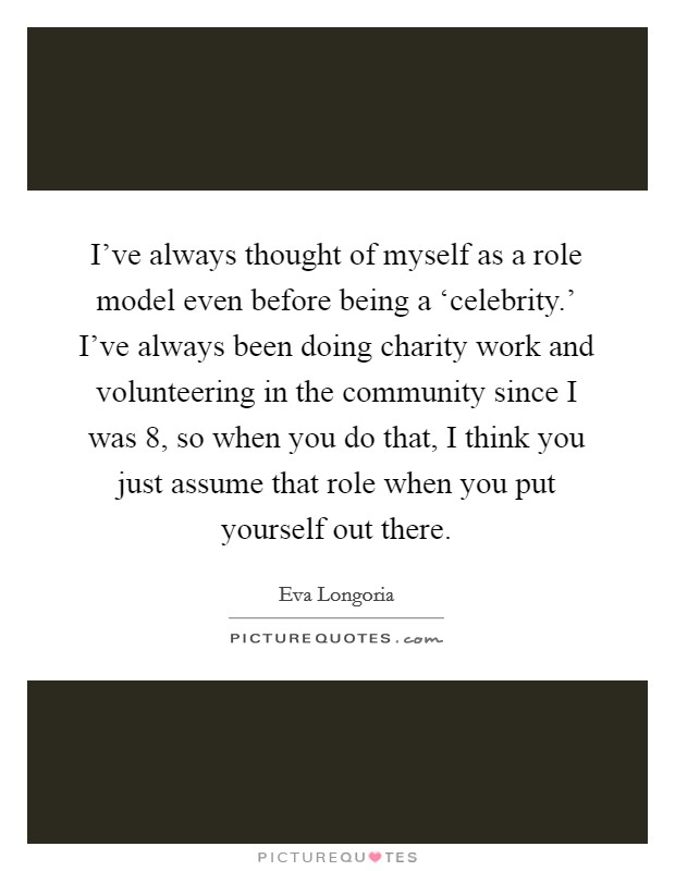 I've always thought of myself as a role model even before being a ‘celebrity.' I've always been doing charity work and volunteering in the community since I was 8, so when you do that, I think you just assume that role when you put yourself out there Picture Quote #1