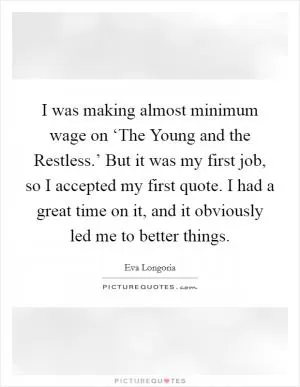I was making almost minimum wage on ‘The Young and the Restless.’ But it was my first job, so I accepted my first quote. I had a great time on it, and it obviously led me to better things Picture Quote #1