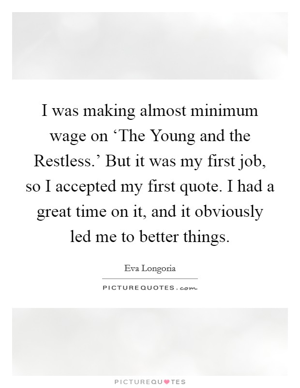 I was making almost minimum wage on ‘The Young and the Restless.' But it was my first job, so I accepted my first quote. I had a great time on it, and it obviously led me to better things Picture Quote #1