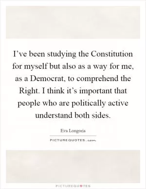 I’ve been studying the Constitution for myself but also as a way for me, as a Democrat, to comprehend the Right. I think it’s important that people who are politically active understand both sides Picture Quote #1