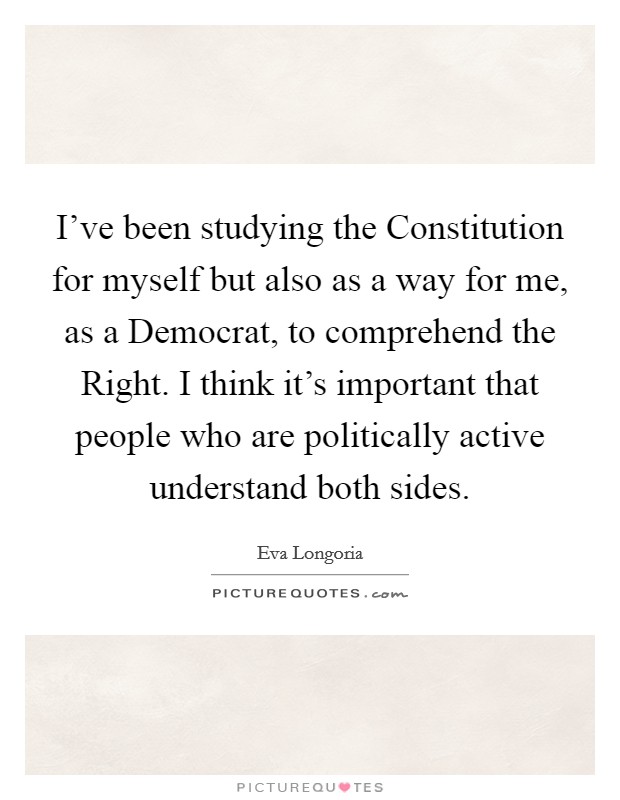 I've been studying the Constitution for myself but also as a way for me, as a Democrat, to comprehend the Right. I think it's important that people who are politically active understand both sides Picture Quote #1