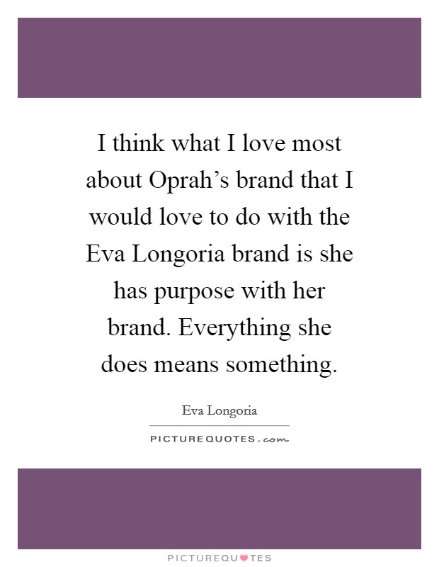 I think what I love most about Oprah's brand that I would love to do with the Eva Longoria brand is she has purpose with her brand. Everything she does means something Picture Quote #1