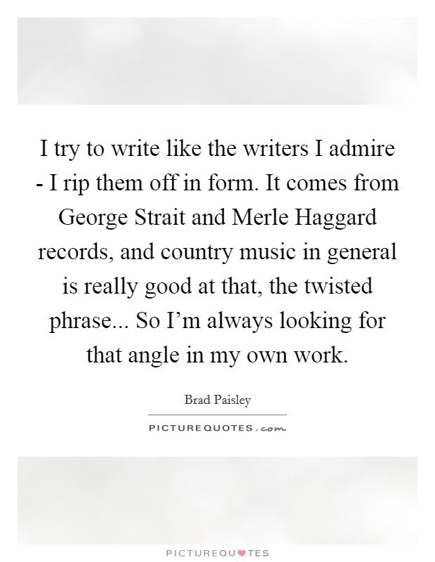 I try to write like the writers I admire - I rip them off in form. It comes from George Strait and Merle Haggard records, and country music in general is really good at that, the twisted phrase... So I'm always looking for that angle in my own work Picture Quote #1