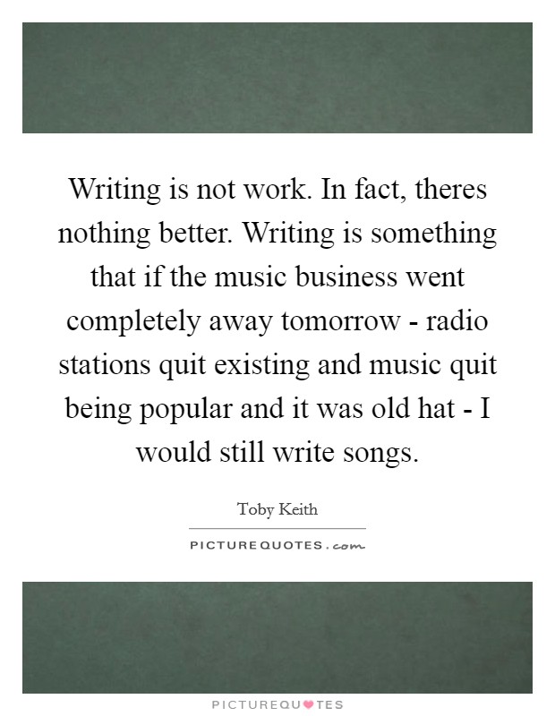 Writing is not work. In fact, theres nothing better. Writing is something that if the music business went completely away tomorrow - radio stations quit existing and music quit being popular and it was old hat - I would still write songs Picture Quote #1