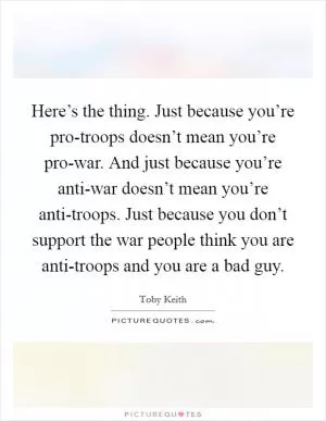 Here’s the thing. Just because you’re pro-troops doesn’t mean you’re pro-war. And just because you’re anti-war doesn’t mean you’re anti-troops. Just because you don’t support the war people think you are anti-troops and you are a bad guy Picture Quote #1