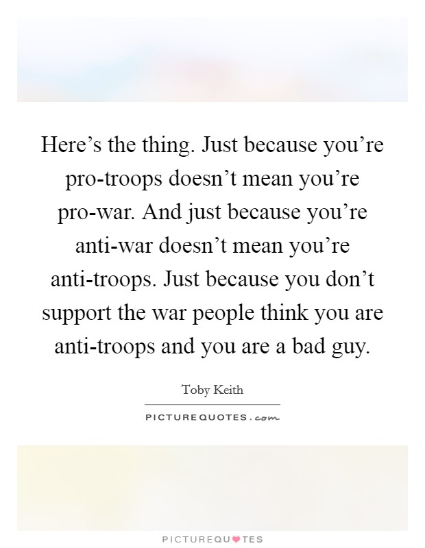Here's the thing. Just because you're pro-troops doesn't mean you're pro-war. And just because you're anti-war doesn't mean you're anti-troops. Just because you don't support the war people think you are anti-troops and you are a bad guy Picture Quote #1