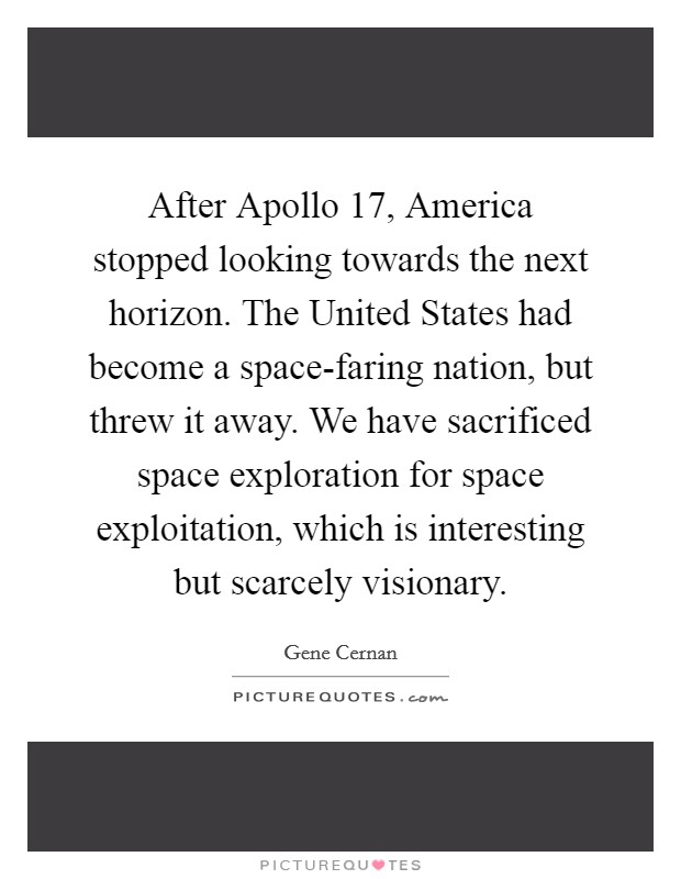 After Apollo 17, America stopped looking towards the next horizon. The United States had become a space-faring nation, but threw it away. We have sacrificed space exploration for space exploitation, which is interesting but scarcely visionary Picture Quote #1