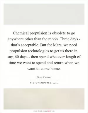 Chemical propulsion is obsolete to go anywhere other than the moon. Three days - that’s acceptable. But for Mars, we need propulsion technologies to get us there in, say, 60 days - then spend whatever length of time we want to spend and return when we want to come home Picture Quote #1