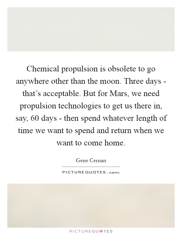 Chemical propulsion is obsolete to go anywhere other than the moon. Three days - that's acceptable. But for Mars, we need propulsion technologies to get us there in, say, 60 days - then spend whatever length of time we want to spend and return when we want to come home Picture Quote #1