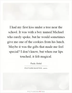 I had my first kiss under a tree near the school. It was with a boy named Michael who rarely spoke, but he would sometimes give me one of the cookies from his lunch. Maybe it was the gifts that made me feel special? I don’t know, but when our lips touched, it felt magical Picture Quote #1