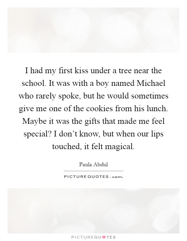 I had my first kiss under a tree near the school. It was with a boy named Michael who rarely spoke, but he would sometimes give me one of the cookies from his lunch. Maybe it was the gifts that made me feel special? I don't know, but when our lips touched, it felt magical Picture Quote #1