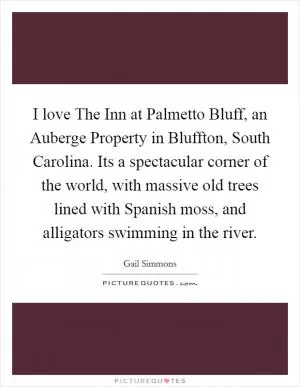 I love The Inn at Palmetto Bluff, an Auberge Property in Bluffton, South Carolina. Its a spectacular corner of the world, with massive old trees lined with Spanish moss, and alligators swimming in the river Picture Quote #1