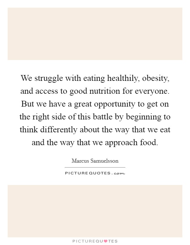 We struggle with eating healthily, obesity, and access to good nutrition for everyone. But we have a great opportunity to get on the right side of this battle by beginning to think differently about the way that we eat and the way that we approach food Picture Quote #1