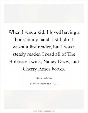 When I was a kid, I loved having a book in my hand. I still do. I wasnt a fast reader, but I was a steady reader. I read all of The Bobbsey Twins, Nancy Drew, and Cherry Ames books Picture Quote #1