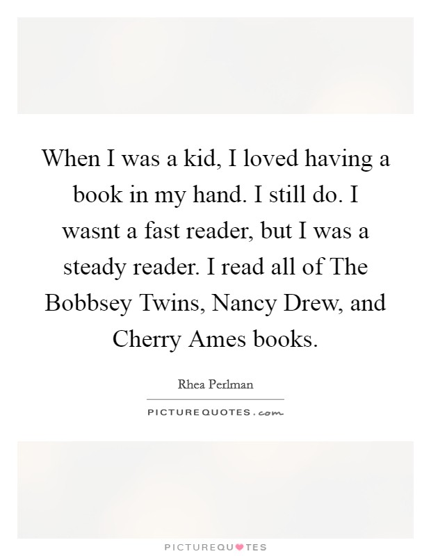 When I was a kid, I loved having a book in my hand. I still do. I wasnt a fast reader, but I was a steady reader. I read all of The Bobbsey Twins, Nancy Drew, and Cherry Ames books Picture Quote #1