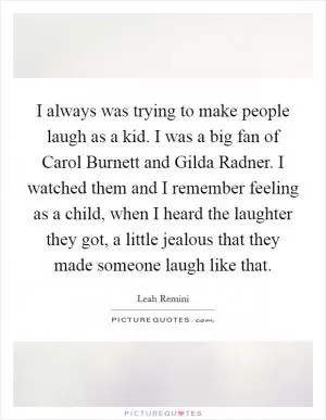 I always was trying to make people laugh as a kid. I was a big fan of Carol Burnett and Gilda Radner. I watched them and I remember feeling as a child, when I heard the laughter they got, a little jealous that they made someone laugh like that Picture Quote #1