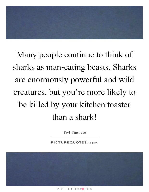 Many people continue to think of sharks as man-eating beasts. Sharks are enormously powerful and wild creatures, but you're more likely to be killed by your kitchen toaster than a shark! Picture Quote #1
