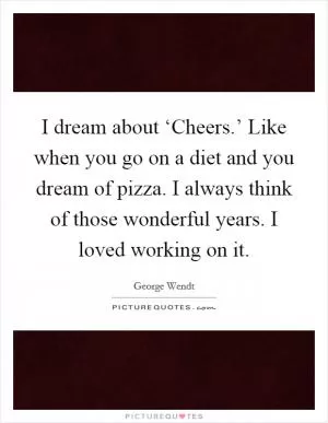 I dream about ‘Cheers.’ Like when you go on a diet and you dream of pizza. I always think of those wonderful years. I loved working on it Picture Quote #1