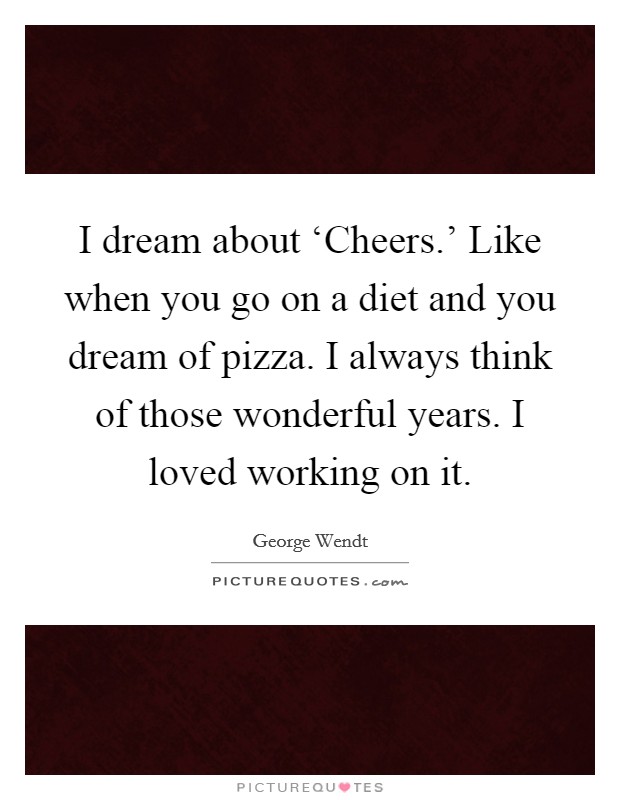 I dream about ‘Cheers.' Like when you go on a diet and you dream of pizza. I always think of those wonderful years. I loved working on it Picture Quote #1