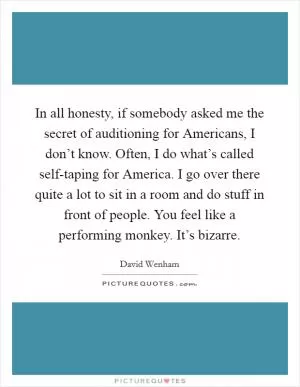 In all honesty, if somebody asked me the secret of auditioning for Americans, I don’t know. Often, I do what’s called self-taping for America. I go over there quite a lot to sit in a room and do stuff in front of people. You feel like a performing monkey. It’s bizarre Picture Quote #1