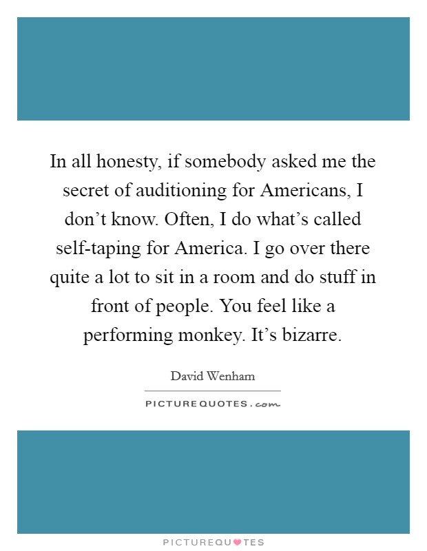 In all honesty, if somebody asked me the secret of auditioning for Americans, I don't know. Often, I do what's called self-taping for America. I go over there quite a lot to sit in a room and do stuff in front of people. You feel like a performing monkey. It's bizarre Picture Quote #1