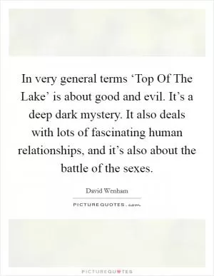 In very general terms ‘Top Of The Lake’ is about good and evil. It’s a deep dark mystery. It also deals with lots of fascinating human relationships, and it’s also about the battle of the sexes Picture Quote #1