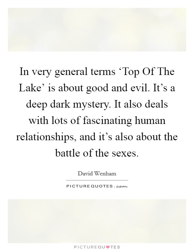 In very general terms ‘Top Of The Lake' is about good and evil. It's a deep dark mystery. It also deals with lots of fascinating human relationships, and it's also about the battle of the sexes Picture Quote #1