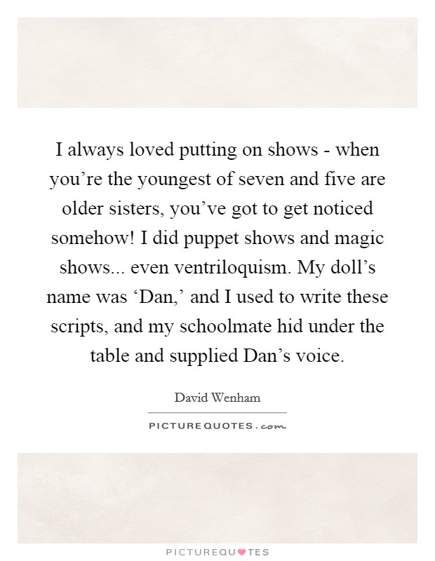 I always loved putting on shows - when you're the youngest of seven and five are older sisters, you've got to get noticed somehow! I did puppet shows and magic shows... even ventriloquism. My doll's name was ‘Dan,' and I used to write these scripts, and my schoolmate hid under the table and supplied Dan's voice Picture Quote #1