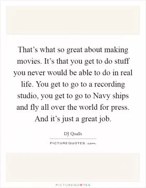 That’s what so great about making movies. It’s that you get to do stuff you never would be able to do in real life. You get to go to a recording studio, you get to go to Navy ships and fly all over the world for press. And it’s just a great job Picture Quote #1