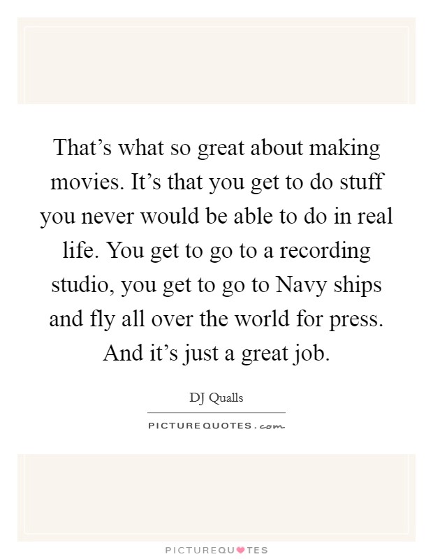 That's what so great about making movies. It's that you get to do stuff you never would be able to do in real life. You get to go to a recording studio, you get to go to Navy ships and fly all over the world for press. And it's just a great job Picture Quote #1