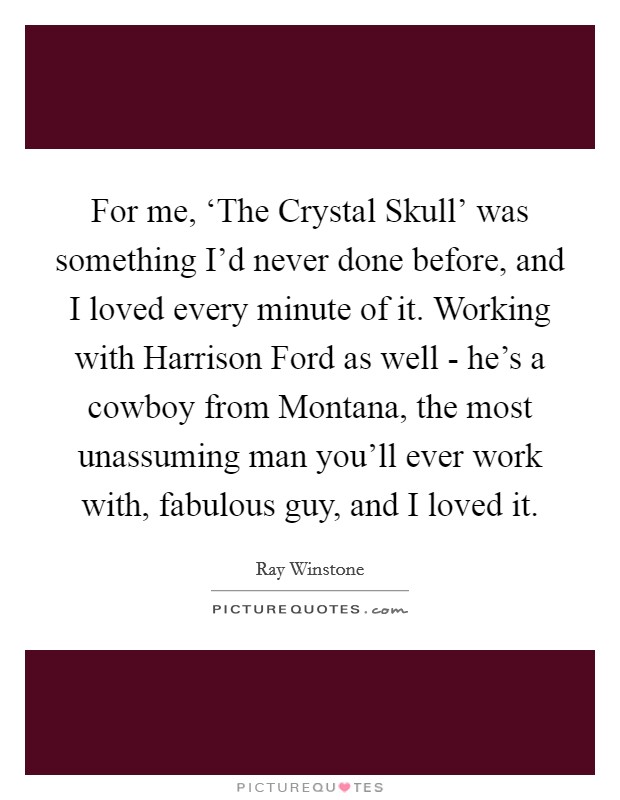 For me, ‘The Crystal Skull' was something I'd never done before, and I loved every minute of it. Working with Harrison Ford as well - he's a cowboy from Montana, the most unassuming man you'll ever work with, fabulous guy, and I loved it Picture Quote #1