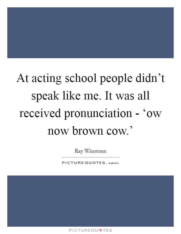 At acting school people didn't speak like me. It was all received pronunciation - ‘ow now brown cow.' Picture Quote #1
