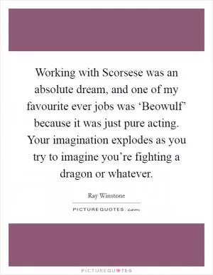 Working with Scorsese was an absolute dream, and one of my favourite ever jobs was ‘Beowulf’ because it was just pure acting. Your imagination explodes as you try to imagine you’re fighting a dragon or whatever Picture Quote #1