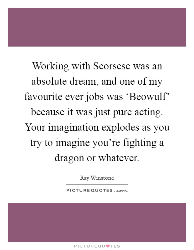Working with Scorsese was an absolute dream, and one of my favourite ever jobs was ‘Beowulf' because it was just pure acting. Your imagination explodes as you try to imagine you're fighting a dragon or whatever Picture Quote #1