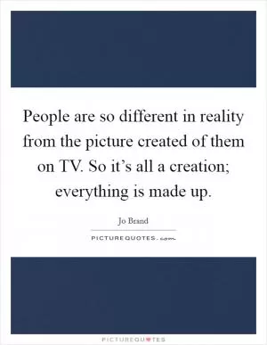 People are so different in reality from the picture created of them on TV. So it’s all a creation; everything is made up Picture Quote #1